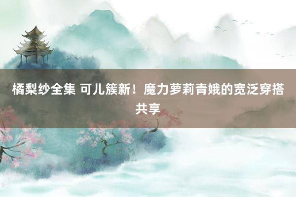 橘梨纱全集 可儿簇新！魔力萝莉青娥的宽泛穿搭共享