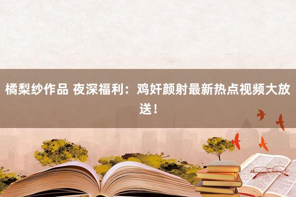 橘梨纱作品 夜深福利：鸡奸颜射最新热点视频大放送！