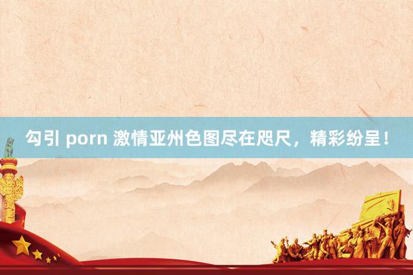 勾引 porn 激情亚州色图尽在咫尺，精彩纷呈！