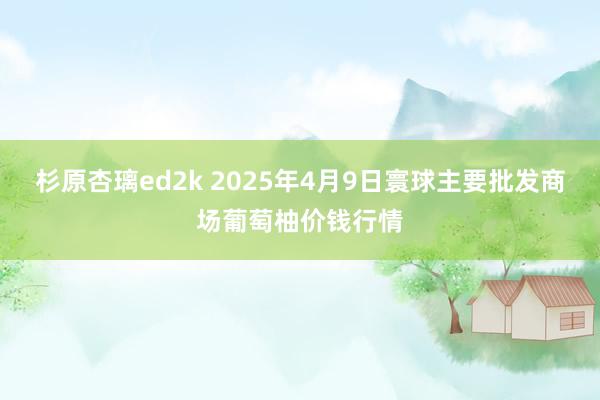 杉原杏璃ed2k 2025年4月9日寰球主要批发商场葡萄柚价钱行情