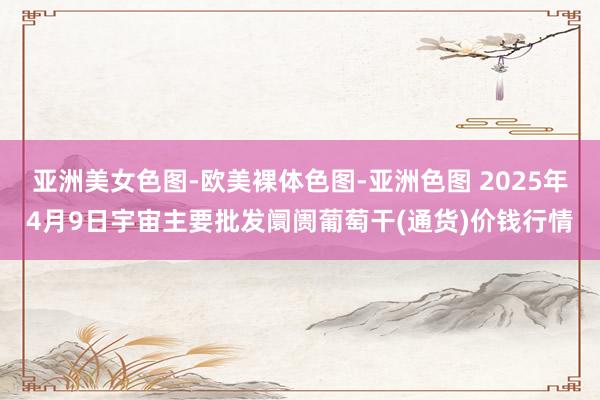 亚洲美女色图-欧美裸体色图-亚洲色图 2025年4月9日宇宙主要批发阛阓葡萄干(通货)价钱行情