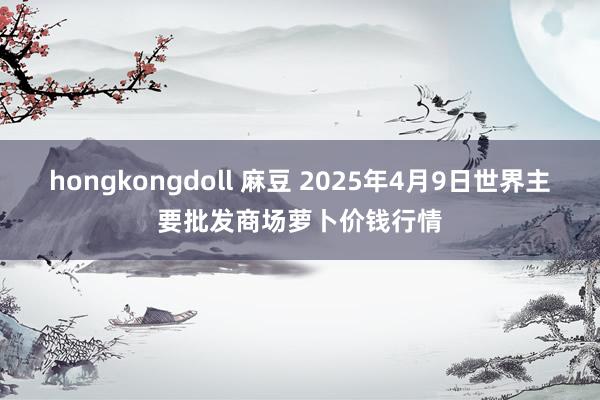 hongkongdoll 麻豆 2025年4月9日世界主要批发商场萝卜价钱行情
