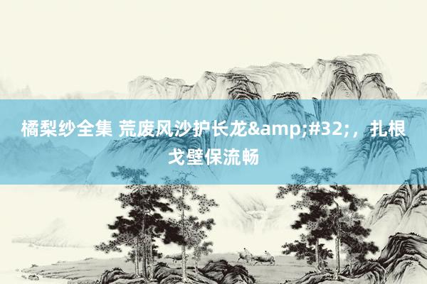 橘梨纱全集 荒废风沙护长龙&#32;，扎根戈壁保流畅
