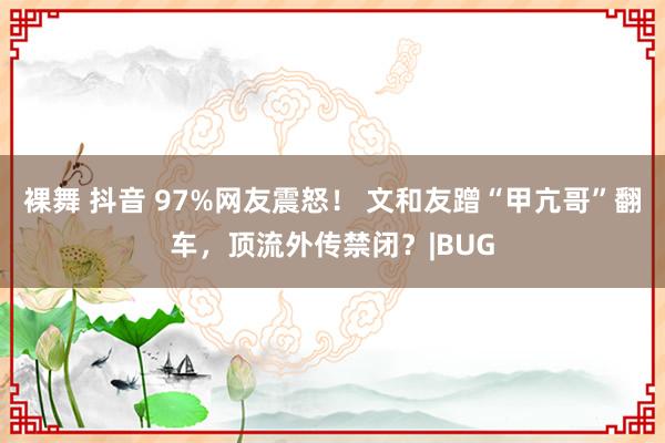 裸舞 抖音 97%网友震怒！ 文和友蹭“甲亢哥”翻车，顶流外传禁闭？|BUG