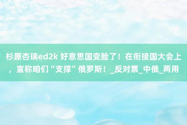 杉原杏璃ed2k 好意思国变脸了！在衔接国大会上，宣称咱们“支撑”俄罗斯！_反对票_中俄_两用