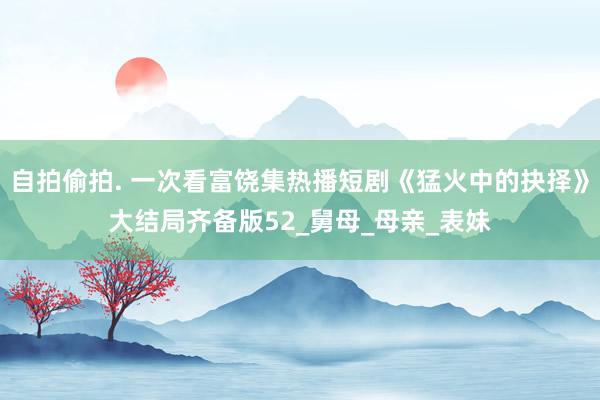 自拍偷拍. 一次看富饶集热播短剧《猛火中的抉择》大结局齐备版52_舅母_母亲_表妹