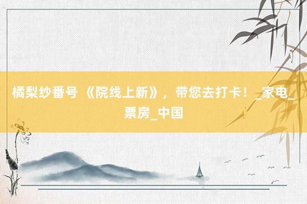 橘梨纱番号 《院线上新》，带您去打卡！_家电_票房_中国