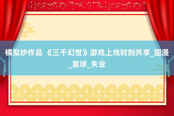橘梨纱作品 《三千幻世》游戏上线时刻共享_国漫_寰球_失业