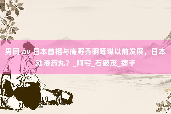 男同 av 日本首相与庵野秀明筹谋以前发展，日本动漫药丸？_阿宅_石破茂_痞子
