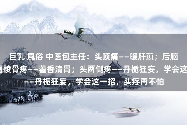 巨乳 風俗 中医包主任:头顶痛——暖肝煎;后脑勺疼——葛根汤;眉棱骨疼——藿香清胃;头两侧疼——丹栀狂妄,学会这一招,头疼再不怕