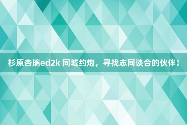 杉原杏璃ed2k 同城约炮，寻找志同谈合的伙伴！