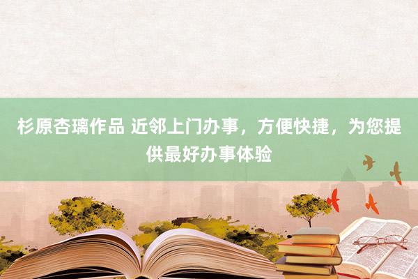 杉原杏璃作品 近邻上门办事，方便快捷，为您提供最好办事体验