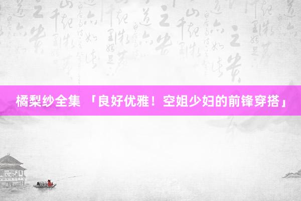 橘梨纱全集 「良好优雅！空姐少妇的前锋穿搭」
