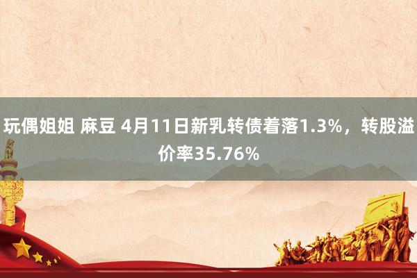玩偶姐姐 麻豆 4月11日新乳转债着落1.3%，转股溢价率35.76%