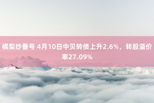 橘梨纱番号 4月10日中贝转债上升2.6%，转股溢价率27.09%