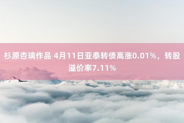 杉原杏璃作品 4月11日亚泰转债高涨0.01%，转股溢价率7.11%