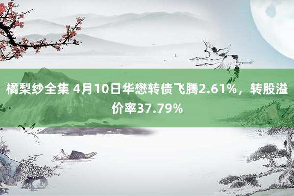 橘梨纱全集 4月10日华懋转债飞腾2.61%，转股溢价率37.79%