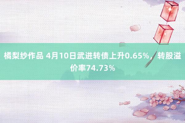 橘梨纱作品 4月10日武进转债上升0.65%，转股溢价率74.73%