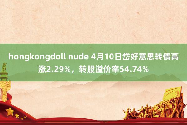hongkongdoll nude 4月10日岱好意思转债高涨2.29%，转股溢价率54.74%