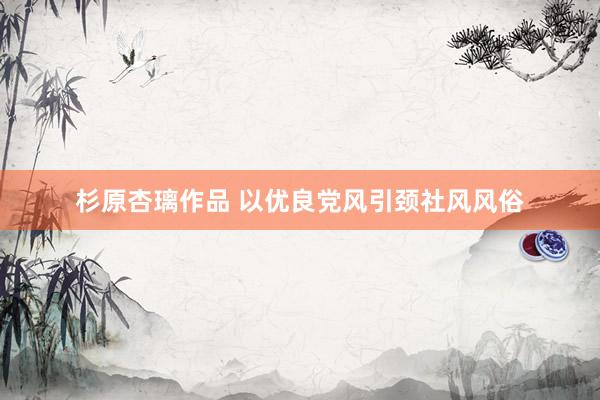 杉原杏璃作品 以优良党风引颈社风风俗
