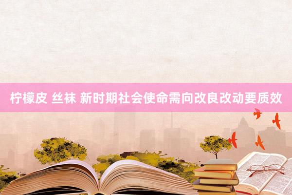 柠檬皮 丝袜 新时期社会使命需向改良改动要质效
