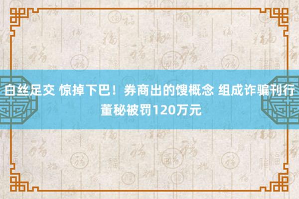 白丝足交 惊掉下巴！券商出的馊概念 组成诈骗刊行 董秘被罚120万元