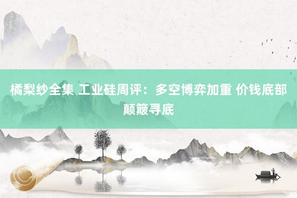 橘梨纱全集 工业硅周评：多空博弈加重 价钱底部颠簸寻底
