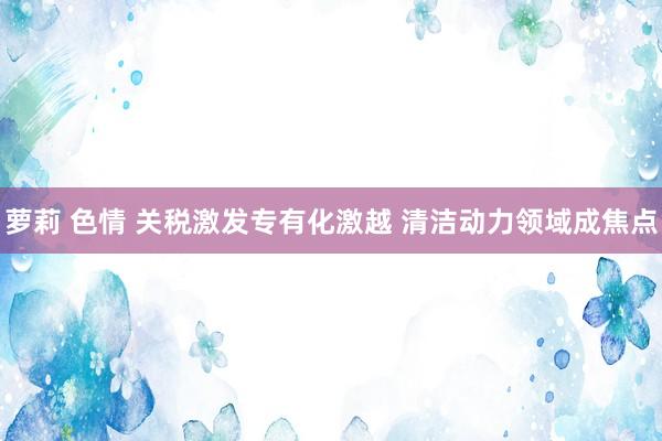 萝莉 色情 关税激发专有化激越 清洁动力领域成焦点