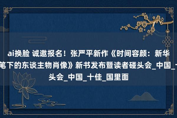 ai换脸 诚邀报名！张严平新作《时间容颜：新华社领衔记者笔下的东谈主物肖像》新书发布暨读者碰头会_中国_十佳_国里面