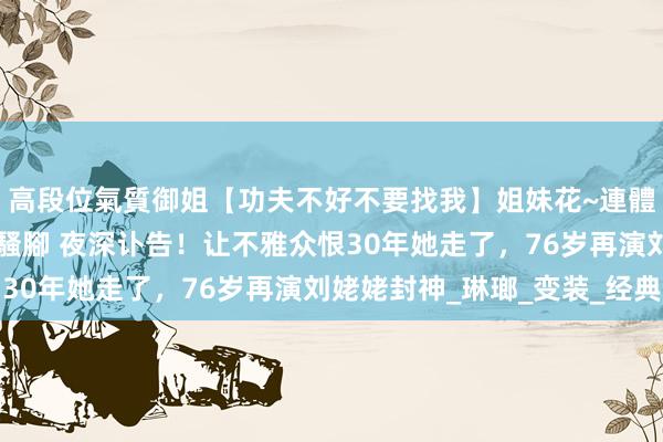 高段位氣質御姐【功夫不好不要找我】姐妹花~連體絲襪~大奶晃動~絲襪騷腳 夜深讣告！让不雅众恨30年她走了，76岁再演刘姥姥封神_琳瑯_变装_经典