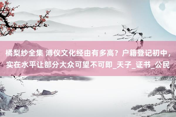 橘梨纱全集 溥仪文化经由有多高？户籍登记初中，实在水平让部分大众可望不可即_天子_证书_公民