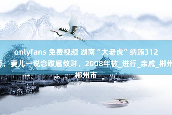 onlyfans 免费视频 湖南“大老虎”纳贿3123万，妻儿一说念跋扈敛财，2008年被_进行_亲戚_郴州市