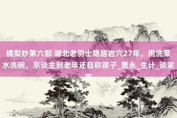 橘梨纱第六部 湖北老羽士隐居岩穴27年，用洗菜水洗碗，东谈主到老年还自称孩子_贾永_生计_谈家