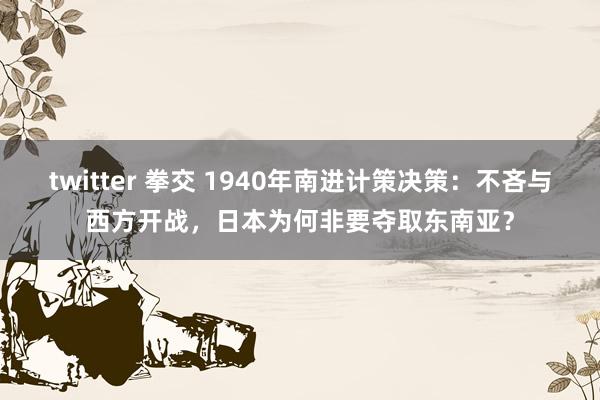 twitter 拳交 1940年南进计策决策：不吝与西方开战，日本为何非要夺取东南亚？