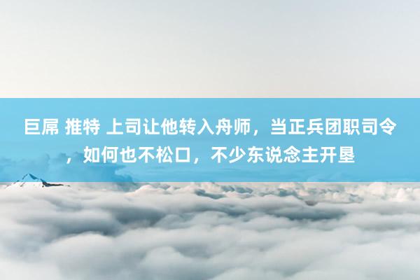 巨屌 推特 上司让他转入舟师，当正兵团职司令，如何也不松口，不少东说念主开垦