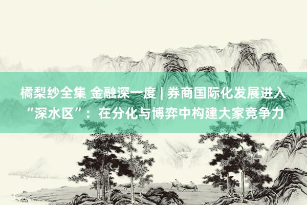 橘梨纱全集 金融深一度 | 券商国际化发展进入“深水区”：在分化与博弈中构建大家竞争力