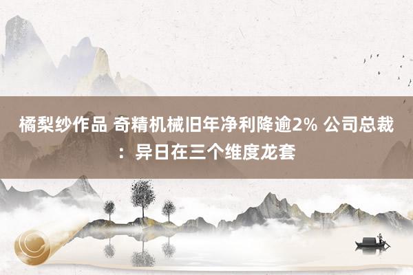 橘梨纱作品 奇精机械旧年净利降逾2% 公司总裁：异日在三个维度龙套