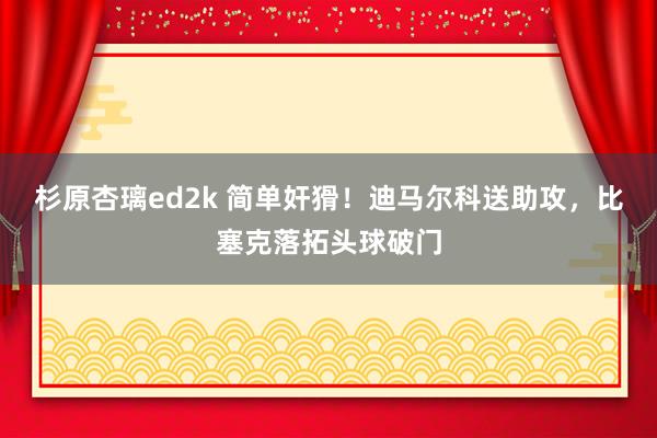 杉原杏璃ed2k 简单奸猾！迪马尔科送助攻，比塞克落拓头球破门