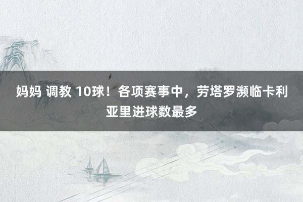 妈妈 调教 10球！各项赛事中，劳塔罗濒临卡利亚里进球数最多