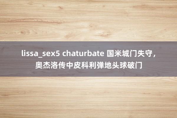 lissa_sex5 chaturbate 国米城门失守，奥杰洛传中皮科利弹地头球破门