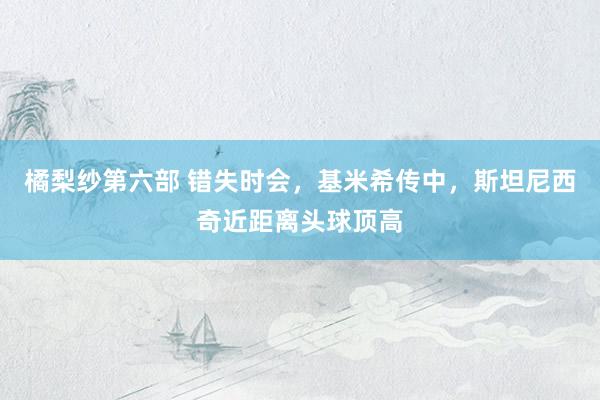 橘梨纱第六部 错失时会，基米希传中，斯坦尼西奇近距离头球顶高