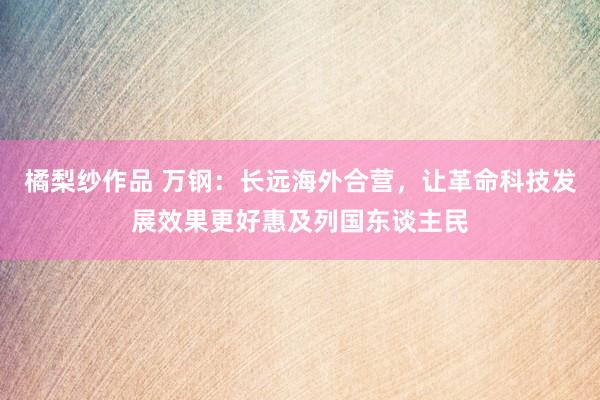 橘梨纱作品 万钢：长远海外合营，让革命科技发展效果更好惠及列国东谈主民