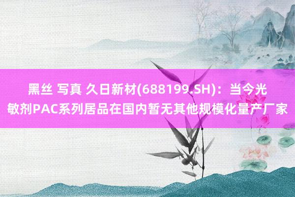 黑丝 写真 久日新材(688199.SH)：当今光敏剂PAC系列居品在国内暂无其他规模化量产厂家