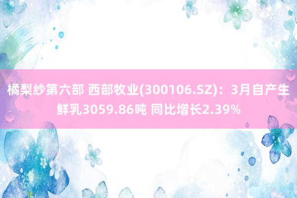 橘梨纱第六部 西部牧业(300106.SZ)：3月自产生鲜乳3059.86吨 同比增长2.39%