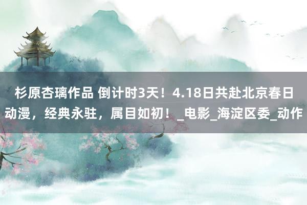 杉原杏璃作品 倒计时3天！4.18日共赴北京春日动漫，经典永驻，属目如初！_电影_海淀区委_动作