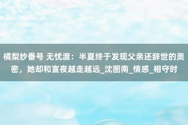 橘梨纱番号 无忧渡：半夏终于发现父亲还辞世的奥密，她却和宣夜越走越远_沈图南_情感_相守时
