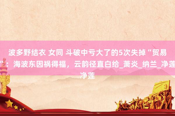 波多野结衣 女同 斗破中亏大了的5次失掉“贸易”：海波东因祸得福，云韵径直白给_萧炎_纳兰_净莲