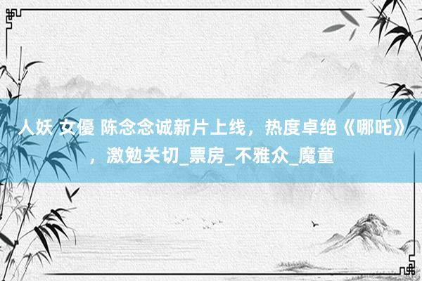 人妖 女優 陈念念诚新片上线，热度卓绝《哪吒》，激勉关切_票房_不雅众_魔童