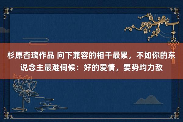 杉原杏璃作品 向下兼容的相干最累，不如你的东说念主最难伺候：好的爱情，要势均力敌
