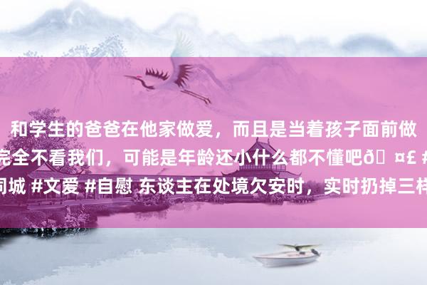 和学生的爸爸在他家做爱，而且是当着孩子面前做爱，太刺激了，孩子完全不看我们，可能是年龄还小什么都不懂吧🤣 #同城 #文爱 #自慰 东谈主在处境欠安时，实时扔掉三样东西，立时便能迎来好运